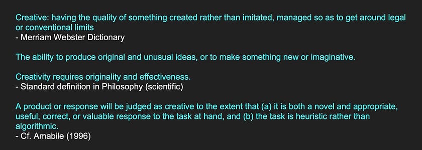 Creative: having the quality of something created rather than imitated, managed so as to get around legal or conventional limits - Merriam Webster Dictionary The ability to produce original and unusual ideas, or to make something new or imaginative. Creativity requires originality and effectiveness. - Standard definition in Philosophy (scientific) A product or response will be judged as creative to the extent that (a) it is both a novel and appropriate, useful, correct, or valuable response to the task at hand, and (b) the task is heuristic rather than algorithmic. - Cf. Amabile (1996) c = (1 − p)u(1 − v) the idea's initial probability (p), the final utility (u), and the creator's prior knowledge of that utility (v). - DK Simonton (2018)