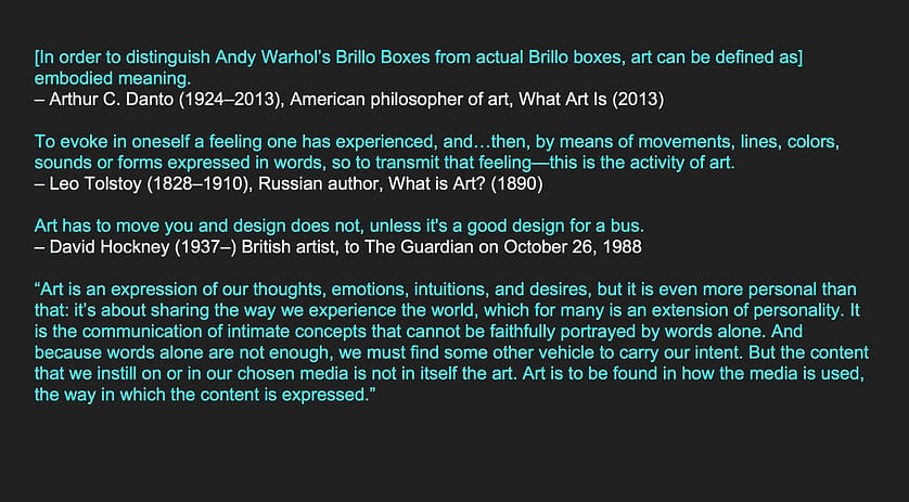 [In order to distinguish Andy Warhol’s Brillo Boxes from actual Brillo boxes, art can be defined as] embodied meaning. – Arthur C. Danto (1924–2013), American philosopher of art, What Art Is (2013) To evoke in oneself a feeling one has experienced, and…then, by means of movements, lines, colors, sounds or forms expressed in words, so to transmit that feeling—this is the activity of art. – Leo Tolstoy (1828–1910), Russian author, What is Art? (1890) Art has to move you and design does not, unless it's a good design for a bus. – David Hockney (1937–) British artist, to The Guardian on October 26, 1988 “Art is an expression of our thoughts, emotions, intuitions, and desires, but it is even more personal than that: it’s about sharing the way we experience the world, which for many is an extension of personality. It is the communication of intimate concepts that cannot be faithfully portrayed by words alone. And because words alone are not enough, we must find some other vehicle to carry our intent. But the content that we instill on or in our chosen media is not in itself the art. Art is to be found in how the media is used, the way in which the content is expressed.”